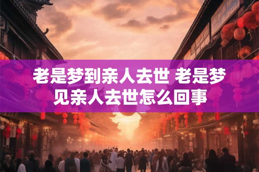老是梦到亲人去世 老是梦见亲人去世怎么回事