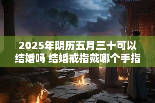 2025年阴历五月三十可以结婚吗 结婚戒指戴哪个手指
