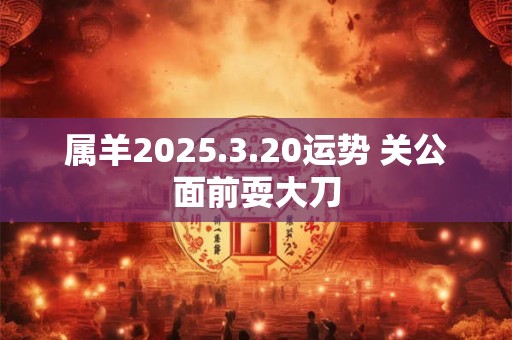 属羊2025.3.20运势 关公面前耍大刀