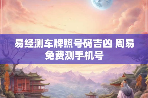 易经测车牌照号码吉凶 周易免费测手机号