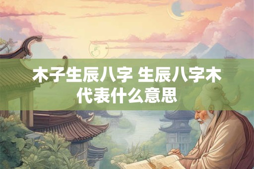木子生辰八字 生辰八字木代表什么意思