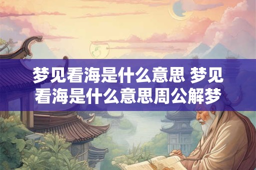 梦见看海是什么意思 梦见看海是什么意思周公解梦