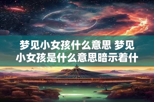 梦见小女孩什么意思 梦见小女孩是什么意思暗示着什么