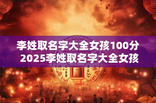 李姓取名字大全女孩100分 2025李姓取名字大全女孩
