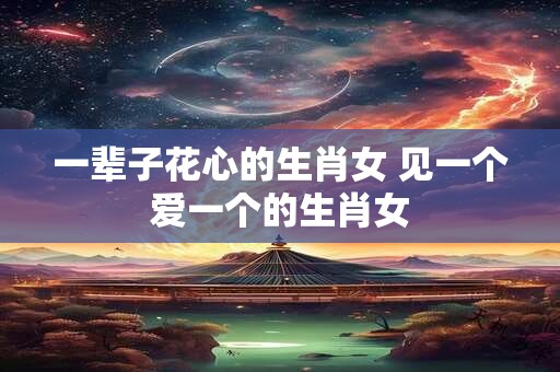 一辈子花心的生肖女 见一个爱一个的生肖女