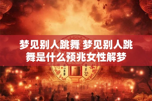 梦见别人跳舞 梦见别人跳舞是什么预兆女性解梦