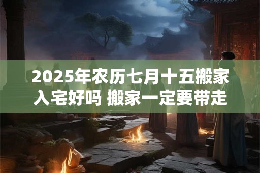 2025年农历七月十五搬家入宅好吗 搬家一定要带走的东西