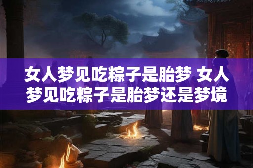 女人梦见吃粽子是胎梦 女人梦见吃粽子是胎梦还是梦境