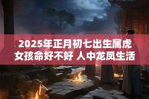 2025年正月初七出生属虎女孩命好不好 人中龙凤生活丰足