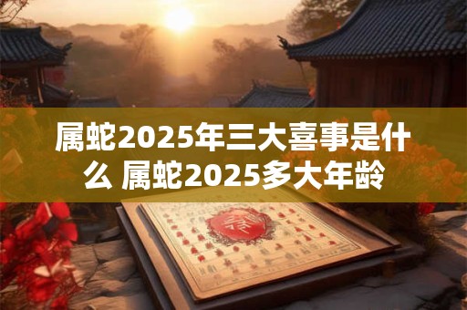 属蛇2025年三大喜事是什么 属蛇2025多大年龄