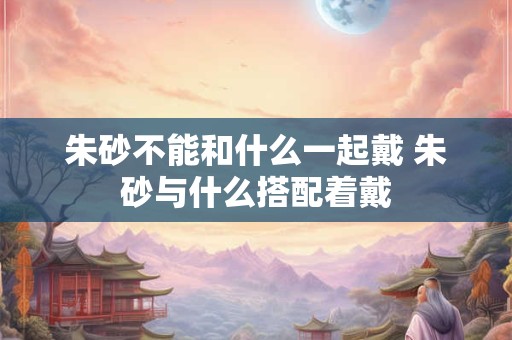 朱砂不能和什么一起戴 朱砂与什么搭配着戴 朱砂不能和什么一起戴 朱砂与什么搭配着戴