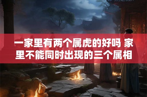一家里有两个属虎的好吗 家里不能同时出现的三个属相 一家里有两个属虎的好吗 家里不能同时出现的三个属相