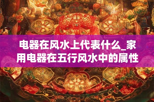 电器在风水上代表什么_家用电器在五行风水中的属性