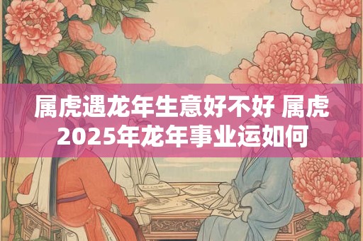 属虎遇龙年生意好不好 属虎2025年龙年事业运如何