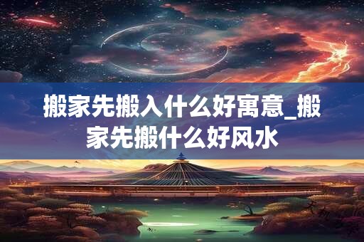 搬家先搬入什么好寓意_搬家先搬什么好风水