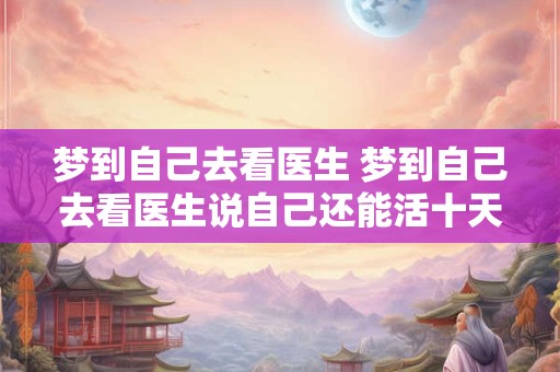 梦到自己去看医生 梦到自己去看医生说自己还能活十天了