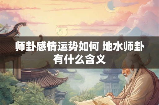 师卦感情运势如何 地水师卦有什么含义 师卦感情运势如何 地水师卦有什么含义