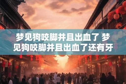 梦见狗咬脚并且出血了 梦见狗咬脚并且出血了还有牙齿印