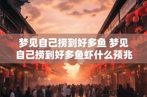 梦见自己捞到好多鱼 梦见自己捞到好多鱼虾什么预兆