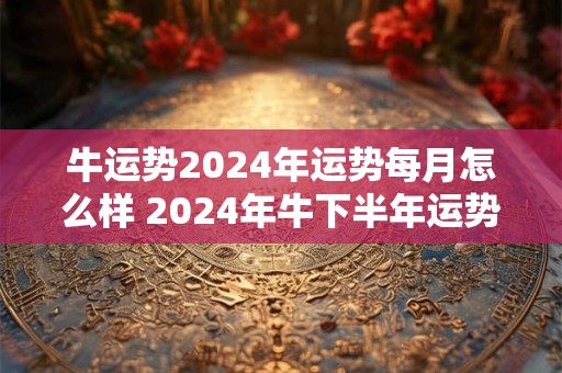牛运势2024年运势每月怎么样 2024年牛下半年运势