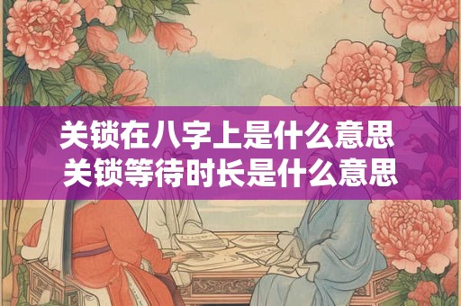 关锁在八字上是什么意思 关锁等待时长是什么意思