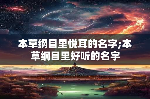 本草纲目里悦耳的名字;本草纲目里好听的名字