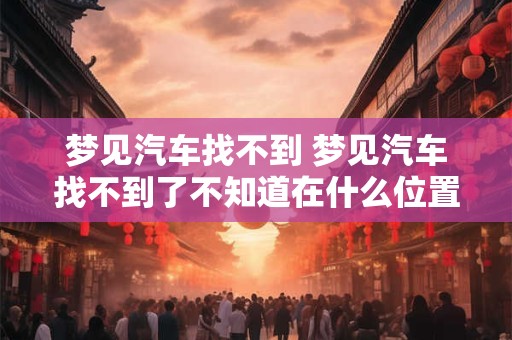 梦见汽车找不到 梦见汽车找不到了不知道在什么位置