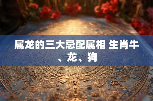属龙的三大忌配属相 生肖牛、龙、狗