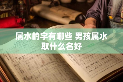 属水的字有哪些 男孩属水取什么名好 属水的字有哪些 男孩属水取什么名好