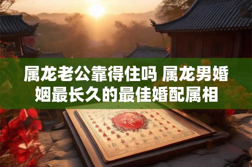 属龙老公靠得住吗 属龙男婚姻最长久的最佳婚配属相
