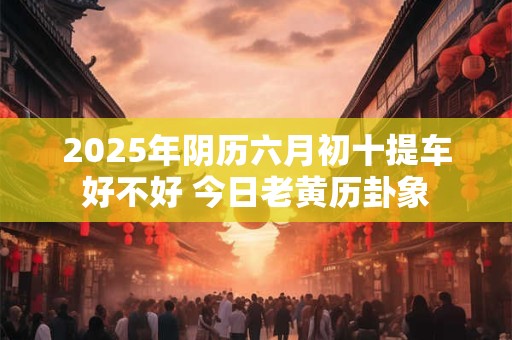 2026年阴历六月初十提车好不好 今日老黄历卦象 2026年阴历六月初十提车好不好 今日老黄历卦象