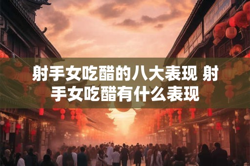 射手女吃醋的八大表现 射手女吃醋有什么表现