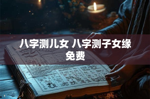 八字测儿女 八字测子女缘免费