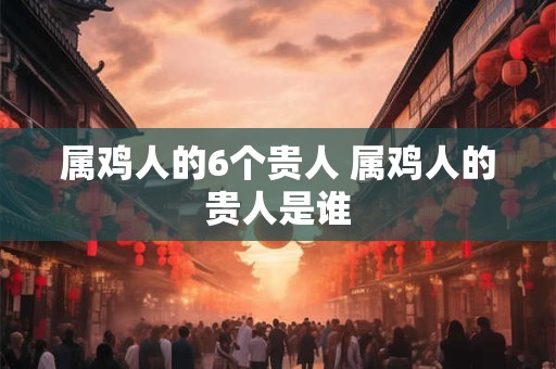 属鸡人的6个贵人 属鸡人的贵人是谁