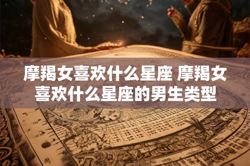 摩羯女喜欢什么星座 摩羯女喜欢什么星座的男生类型