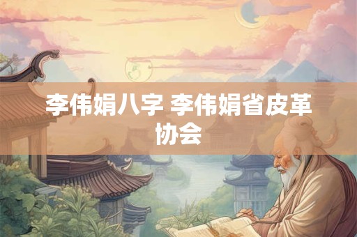 李伟娟八字 李伟娟省皮革协会