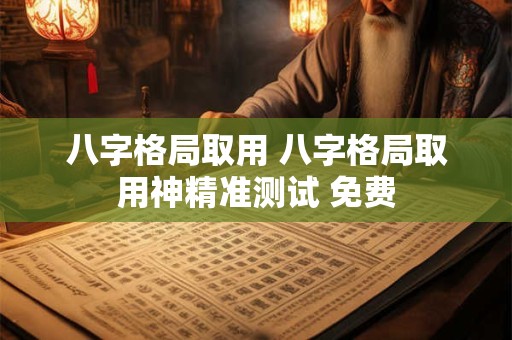 八字格局取用 八字格局取用神精准测试 免费