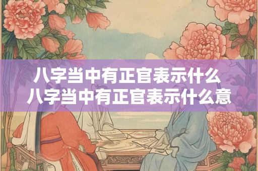 八字当中有正官表示什么 八字当中有正官表示什么意思