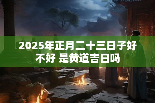 2025年正月二十三日子好不好 是黄道吉日吗