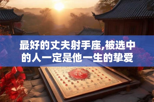 最好的丈夫射手座,被选中的人一定是他一生的挚爱