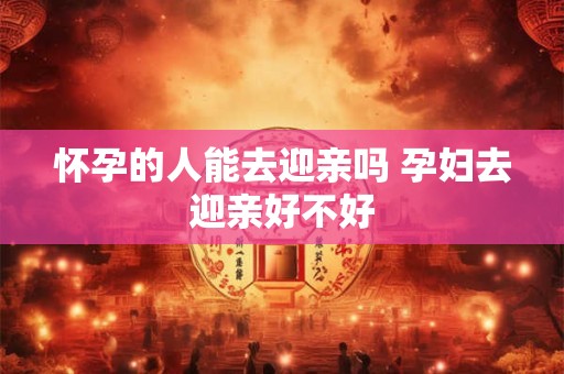 怀孕的人能去迎亲吗 孕妇去迎亲好不好