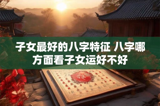 子女最好的八字特征 八字哪方面看子女运好不好