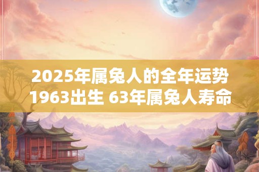 2025年属兔人的全年运势1963出生 63年属兔人寿命有多长