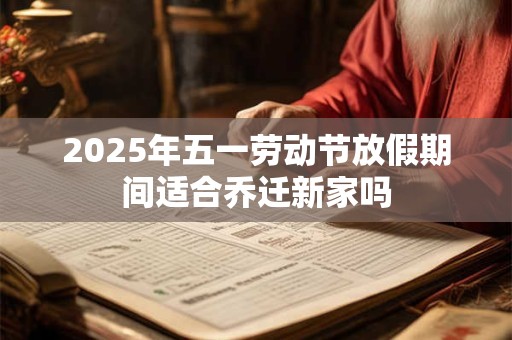 2025年五一劳动节放假期间适合乔迁新家吗