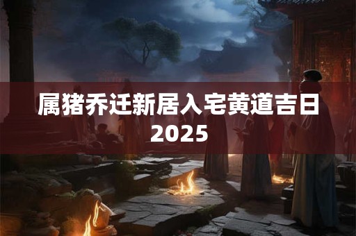属猪乔迁新居入宅黄道吉日2025