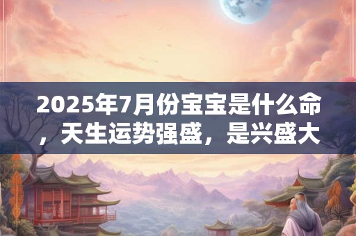 2025年7月份宝宝是什么命，天生运势强盛，是兴盛大旺的命格