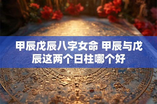 甲辰戊辰八字女命 甲辰与戊辰这两个日柱哪个好