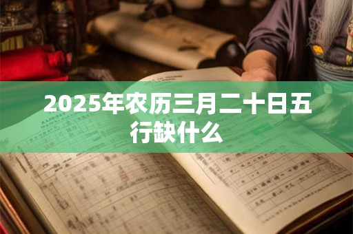 2025年农历三月二十日五行缺什么 2025年农历三月二十日五行缺什么