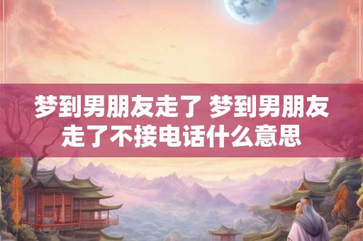 梦到男朋友走了 梦到男朋友走了不接电话什么意思