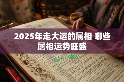 2025年走大运的属相 哪些属相运势旺盛 2025年走大运的属相 哪些属相运势旺盛